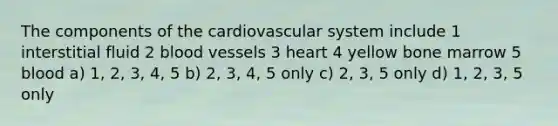 The components of the cardiovascular system include 1 interstitial fluid 2 blood vessels 3 heart 4 yellow bone marrow 5 blood a) 1, 2, 3, 4, 5 b) 2, 3, 4, 5 only c) 2, 3, 5 only d) 1, 2, 3, 5 only