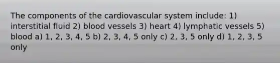 The components of the cardiovascular system include: 1) interstitial fluid 2) blood vessels 3) heart 4) lymphatic vessels 5) blood a) 1, 2, 3, 4, 5 b) 2, 3, 4, 5 only c) 2, 3, 5 only d) 1, 2, 3, 5 only