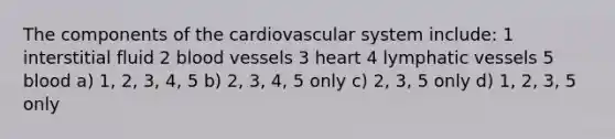 The components of the cardiovascular system include: 1 interstitial fluid 2 blood vessels 3 heart 4 lymphatic vessels 5 blood a) 1, 2, 3, 4, 5 b) 2, 3, 4, 5 only c) 2, 3, 5 only d) 1, 2, 3, 5 only