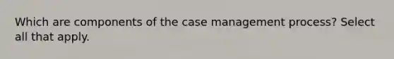 Which are components of the case management process? Select all that apply.