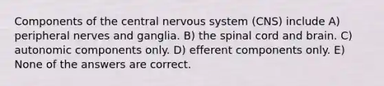 Components of the central nervous system (CNS) include A) peripheral nerves and ganglia. B) the spinal cord and brain. C) autonomic components only. D) efferent components only. E) None of the answers are correct.