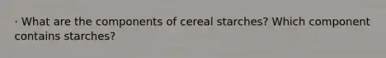 · What are the components of cereal starches? Which component contains starches?