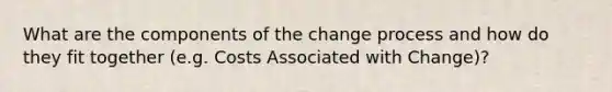 What are the components of the change process and how do they fit together (e.g. Costs Associated with Change)?