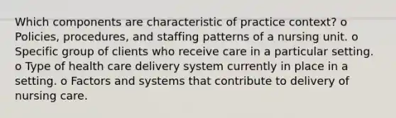 Which components are characteristic of practice context? o Policies, procedures, and staffing patterns of a nursing unit. o Specific group of clients who receive care in a particular setting. o Type of health care delivery system currently in place in a setting. o Factors and systems that contribute to delivery of nursing care.