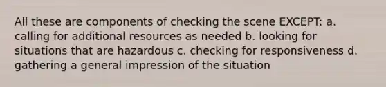 All these are components of checking the scene EXCEPT: a. calling for additional resources as needed b. looking for situations that are hazardous c. checking for responsiveness d. gathering a general impression of the situation