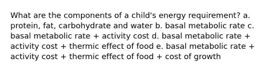 What are the components of a child's energy requirement? a. protein, fat, carbohydrate and water b. basal metabolic rate c. basal metabolic rate + activity cost d. basal metabolic rate + activity cost + thermic effect of food e. basal metabolic rate + activity cost + thermic effect of food + cost of growth