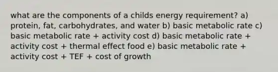 what are the components of a childs energy requirement? a) protein, fat, carbohydrates, and water b) basic metabolic rate c) basic metabolic rate + activity cost d) basic metabolic rate + activity cost + thermal effect food e) basic metabolic rate + activity cost + TEF + cost of growth