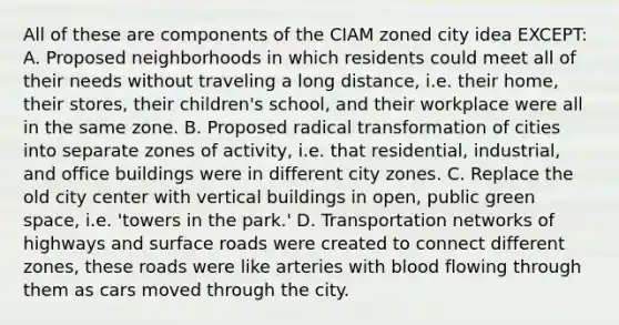 All of these are components of the CIAM zoned city idea EXCEPT: A. Proposed neighborhoods in which residents could meet all of their needs without traveling a long distance, i.e. their home, their stores, their children's school, and their workplace were all in the same zone. B. Proposed radical transformation of cities into separate zones of activity, i.e. that residential, industrial, and office buildings were in different city zones. C. Replace the old city center with vertical buildings in open, public green space, i.e. 'towers in the park.' D. Transportation networks of highways and surface roads were created to connect different zones, these roads were like arteries with blood flowing through them as cars moved through the city.