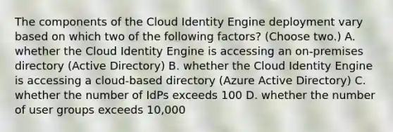 The components of the Cloud Identity Engine deployment vary based on which two of the following factors? (Choose two.) A. whether the Cloud Identity Engine is accessing an on-premises directory (Active Directory) B. whether the Cloud Identity Engine is accessing a cloud-based directory (Azure Active Directory) C. whether the number of IdPs exceeds 100 D. whether the number of user groups exceeds 10,000