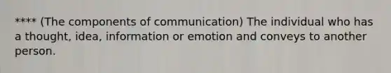 **** (The components of communication) The individual who has a thought, idea, information or emotion and conveys to another person.