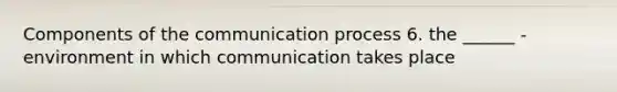 Components of the communication process 6. the ______ - environment in which communication takes place