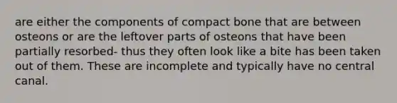 are either the components of compact bone that are between osteons or are the leftover parts of osteons that have been partially resorbed- thus they often look like a bite has been taken out of them. These are incomplete and typically have no central canal.