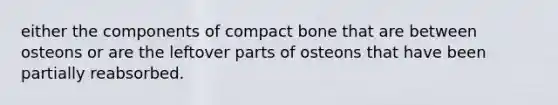 either the components of compact bone that are between osteons or are the leftover parts of osteons that have been partially reabsorbed.