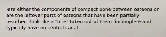 -are either the components of compact bone between osteons or are the leftover parts of osteons that have been partially resorbed -look like a "bite" taken out of them -incomplete and typically have no central canal