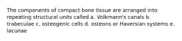 The components of compact bone tissue are arranged into repeating structural units called a. Volkmann's canals b. trabeculae c. osteogenic cells d. osteons or Haversian systems e. lacunae