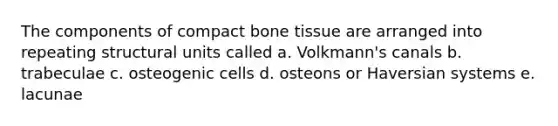 The components of compact bone tissue are arranged into repeating structural units called a. Volkmann's canals b. trabeculae c. osteogenic cells d. osteons or Haversian systems e. lacunae