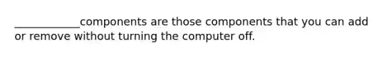 ____________components are those components that you can add or remove without turning the computer off.