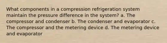 What components in a compression refrigeration system maintain the pressure difference in the system? a. The compressor and condenser b. The condenser and evaporator c. The compressor and the metering device d. The metering device and evaporator