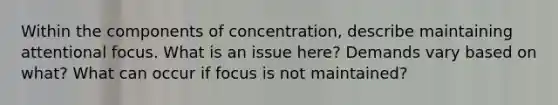 Within the components of concentration, describe maintaining attentional focus. What is an issue here? Demands vary based on what? What can occur if focus is not maintained?