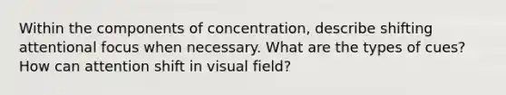 Within the components of concentration, describe shifting attentional focus when necessary. What are the types of cues? How can attention shift in visual field?