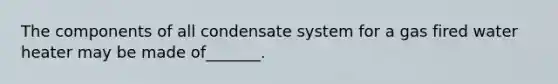 The components of all condensate system for a gas fired water heater may be made of_______.