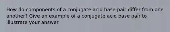 How do components of a conjugate acid base pair differ from one another? Give an example of a conjugate acid base pair to illustrate your answer