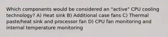 Which components would be considered an "active" CPU cooling technology? A) Heat sink B) Additional case fans C) Thermal paste/heat sink and processor fan D) CPU fan monitoring and internal temperature monitoring