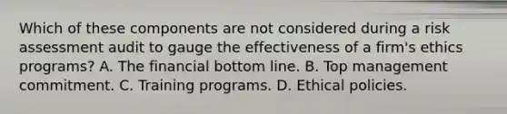 Which of these components are not considered during a risk assessment audit to gauge the effectiveness of a firm's ethics programs? A. The financial bottom line. B. Top management commitment. C. Training programs. D. Ethical policies.