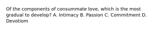 Of the components of consummate love, which is the most gradual to develop? A. Intimacy B. Passion C. Commitment D. Devotiom