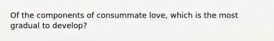 Of the components of consummate love, which is the most gradual to develop?