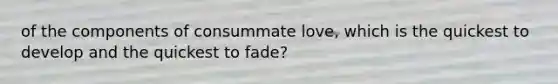 of the components of consummate love, which is the quickest to develop and the quickest to fade?