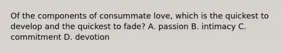 Of the components of consummate love, which is the quickest to develop and the quickest to fade? A. passion B. intimacy C. commitment D. devotion