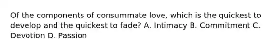 Of the components of consummate love, which is the quickest to develop and the quickest to fade? A. Intimacy B. Commitment C. Devotion D. Passion