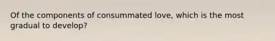 Of the components of consummated love, which is the most gradual to develop?