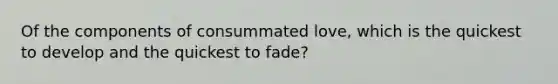 Of the components of consummated love, which is the quickest to develop and the quickest to fade?