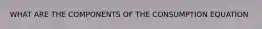 WHAT ARE THE COMPONENTS OF THE CONSUMPTION EQUATION