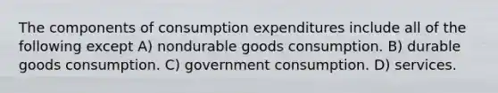 The components of consumption expenditures include all of the following except A) nondurable goods consumption. B) durable goods consumption. C) government consumption. D) services.