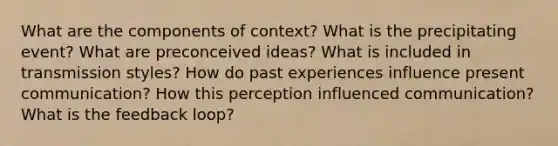 What are the components of context? What is the precipitating event? What are preconceived ideas? What is included in transmission styles? How do past experiences influence present communication? How this perception influenced communication? What is the feedback loop?