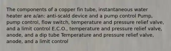 The components of a copper fin tube, instantaneous water heater are a/an: anti-scald device and a pump control Pump, pump control, flow switch, temperature and pressure relief valve, and a limit control E.C.O., temperature and pressure relief valve, anode, and a dip tube Temperature and pressure relief valve, anode, and a limit control