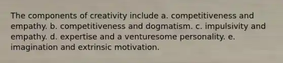 The components of creativity include a. competitiveness and empathy. b. competitiveness and dogmatism. c. impulsivity and empathy. d. expertise and a venturesome personality. e. imagination and extrinsic motivation.