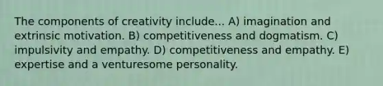 The components of creativity include... A) imagination and extrinsic motivation. B) competitiveness and dogmatism. C) impulsivity and empathy. D) competitiveness and empathy. E) expertise and a venturesome personality.