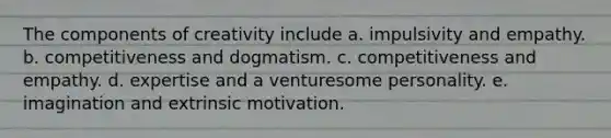 The components of creativity include a. impulsivity and empathy. b. competitiveness and dogmatism. c. competitiveness and empathy. d. expertise and a venturesome personality. e. imagination and extrinsic motivation.