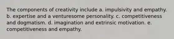 The components of creativity include a. impulsivity and empathy. b. expertise and a venturesome personality. c. competitiveness and dogmatism. d. imagination and extrinsic motivation. e. competitiveness and empathy.