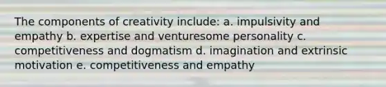 The components of creativity include: a. impulsivity and empathy b. expertise and venturesome personality c. competitiveness and dogmatism d. imagination and extrinsic motivation e. competitiveness and empathy