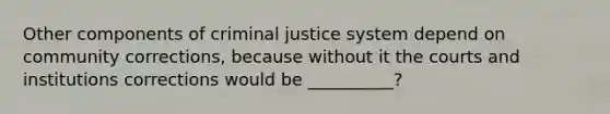 Other components of criminal justice system depend on community corrections, because without it the courts and institutions corrections would be __________?