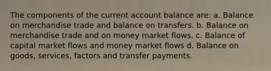 The components of the current account balance are: a. Balance on merchandise trade and balance on transfers. b. Balance on merchandise trade and on money market flows. c. Balance of capital market flows and money market flows d. Balance on goods, services, factors and transfer payments.