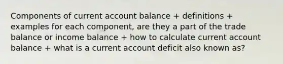 Components of current account balance + definitions + examples for each component, are they a part of the trade balance or income balance + how to calculate current account balance + what is a current account deficit also known as?