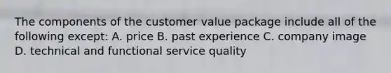 The components of the customer value package include all of the following except: A. price B. past experience C. company image D. technical and functional service quality