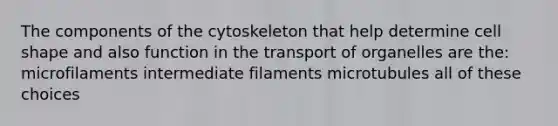 The components of the cytoskeleton that help determine cell shape and also function in the transport of organelles are the: microfilaments intermediate filaments microtubules all of these choices