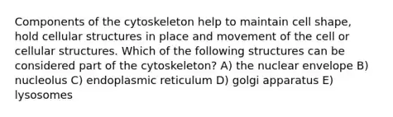 Components of the cytoskeleton help to maintain cell shape, hold cellular structures in place and movement of the cell or cellular structures. Which of the following structures can be considered part of the cytoskeleton? A) the nuclear envelope B) nucleolus C) endoplasmic reticulum D) golgi apparatus E) lysosomes